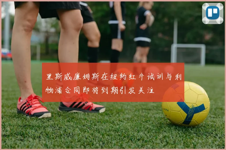 里斯威廉姆斯在纽约红牛试训与利物浦合同即将到期引发关注