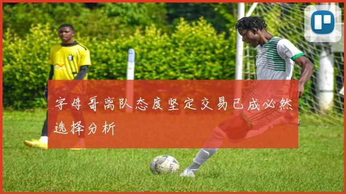 字母哥离队态度坚定交易已成必然选择分析