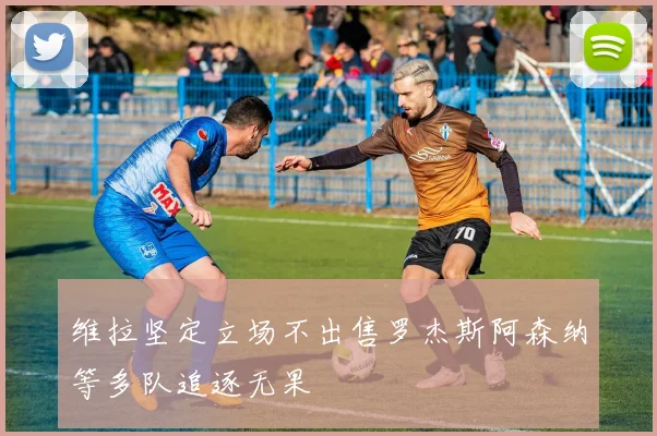 维拉坚定立场不出售罗杰斯阿森纳等多队追逐无果