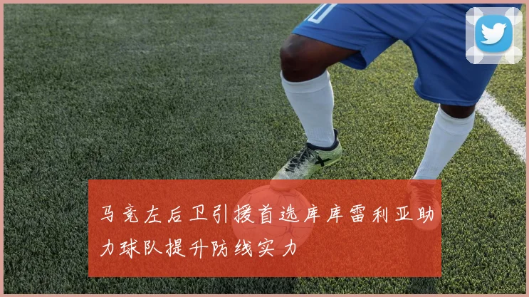 马竞左后卫引援首选库库雷利亚助力球队提升防线实力