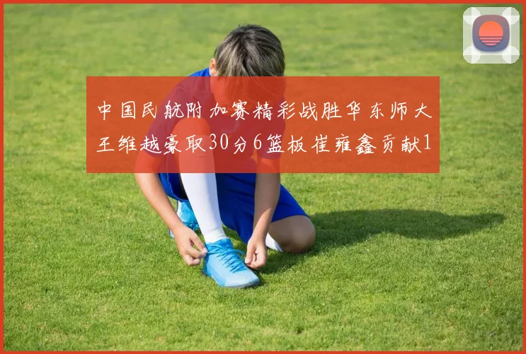 中国民航附加赛精彩战胜华东师大王维越豪取30分6篮板崔雍鑫贡献12分13篮板15助攻