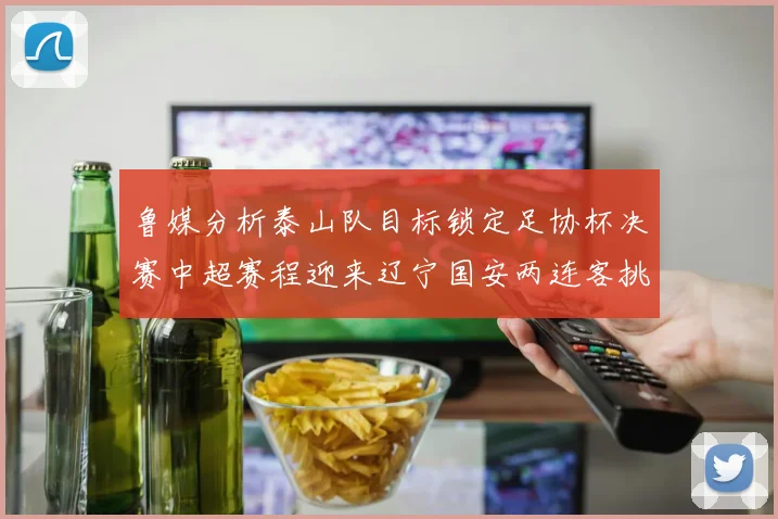 鲁媒分析泰山队目标锁定足协杯决赛中超赛程迎来辽宁国安两连客挑战