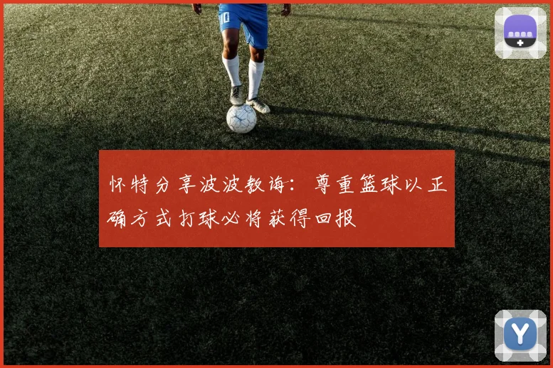 怀特分享波波教诲：尊重篮球以正确方式打球必将获得回报