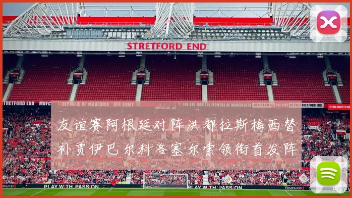 友谊赛阿根廷对阵洪都拉斯梅西替补贾伊巴尔科洛塞尔索领衔首发阵容