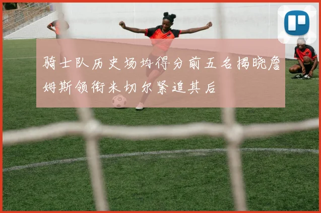 骑士队历史场均得分前五名揭晓詹姆斯领衔米切尔紧追其后