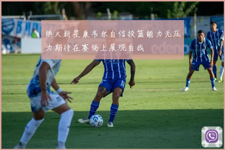 热火新星康韦尔自信投篮能力无压力期待在赛场上展现自我