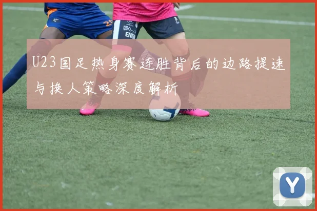 U23国足热身赛连胜背后的边路提速与换人策略深度解析
