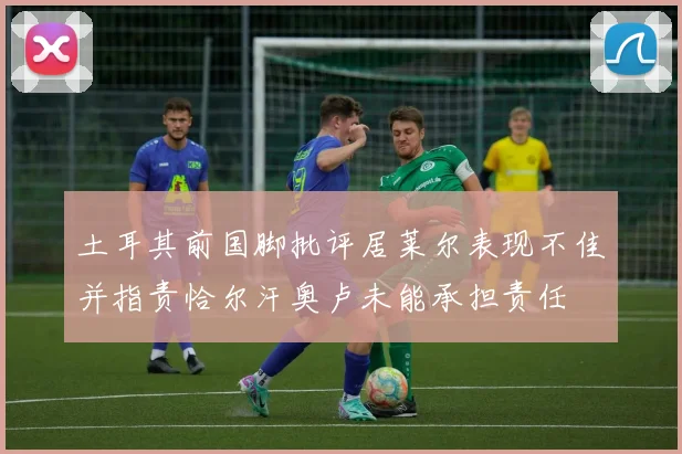 土耳其前国脚批评居莱尔表现不佳并指责恰尔汗奥卢未能承担责任