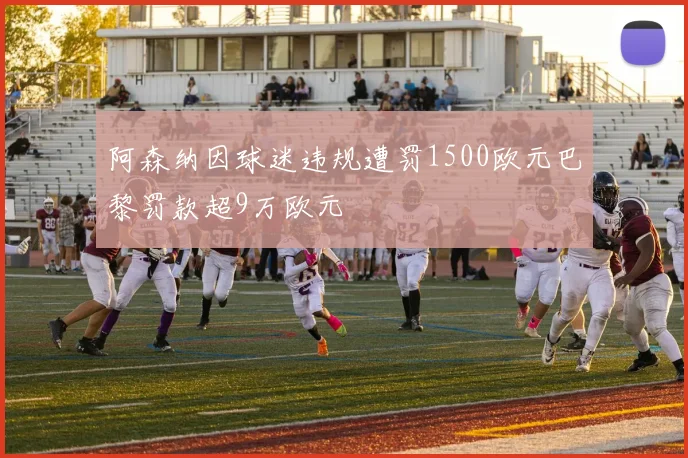 阿森纳因球迷违规遭罚1500欧元巴黎罚款超9万欧元