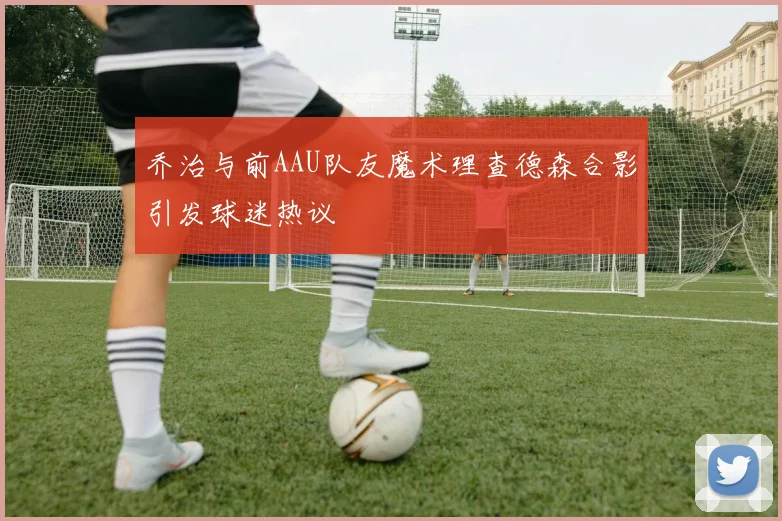 乔治与前AAU队友魔术理查德森合影引发球迷热议