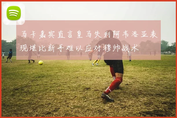 马卡嘉宾直言皇马失利阿韦洛亚表现堪比新手难以应对穆帅战术