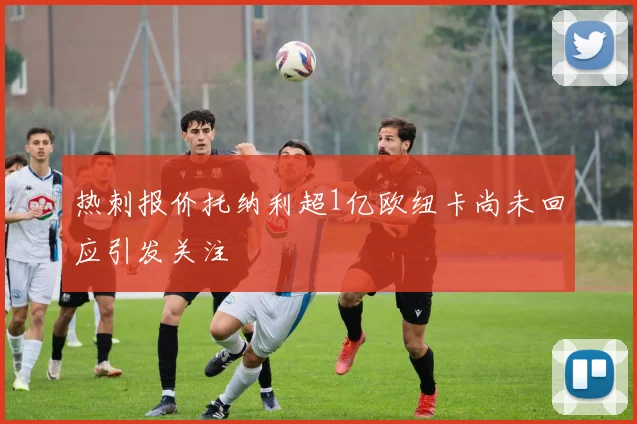 热刺报价托纳利超1亿欧纽卡尚未回应引发关注