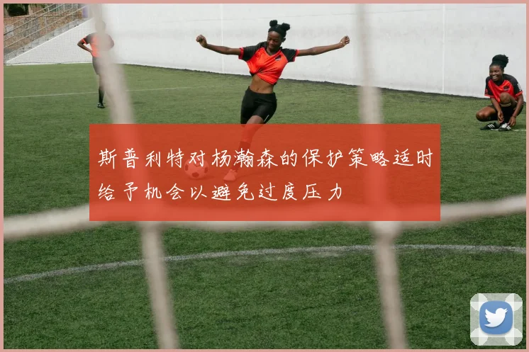斯普利特对杨瀚森的保护策略适时给予机会以避免过度压力