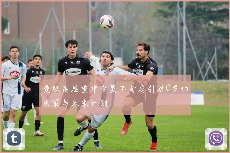 曼联高层重申今夏不考虑引进C罗的决策与未来计划