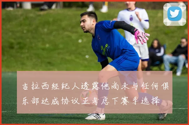 吉拉西经纪人透露他尚未与任何俱乐部达成协议正考虑下赛季选择