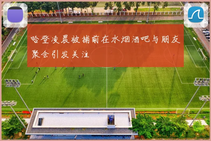 哈登凌晨被捕前在水烟酒吧与朋友聚会引发关注