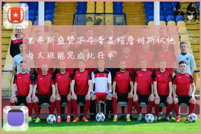里弗斯盛赞字母哥盖帽詹姆斯仅他与文班能完成此壮举