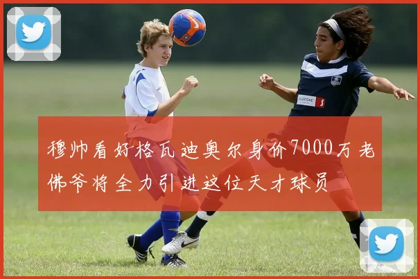 穆帅看好格瓦迪奥尔身价7000万老佛爷将全力引进这位天才球员