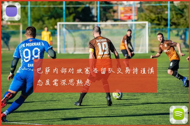 巴萨内部对坎塞洛留队交易持谨慎态度需深思熟虑