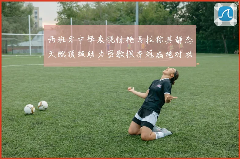西班牙中锋表现惊艳马拉称其静态天赋顶级助力密歇根夺冠成绝对功臣